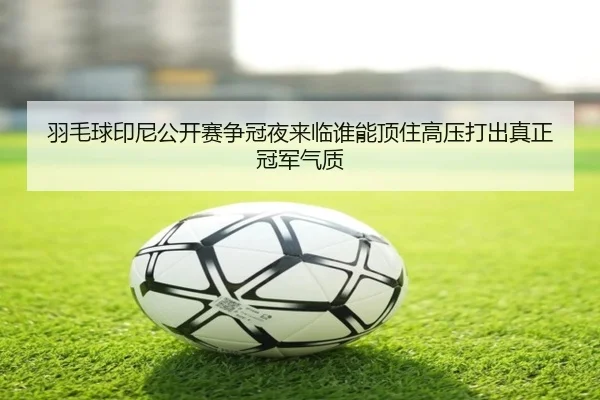羽毛球印尼公开赛争冠夜来临谁能顶住高压打出真正冠军气质
